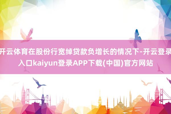 开云体育在股份行宽绰贷款负增长的情况下-开云登录入口kaiyun登录APP下载(中国)官方网站