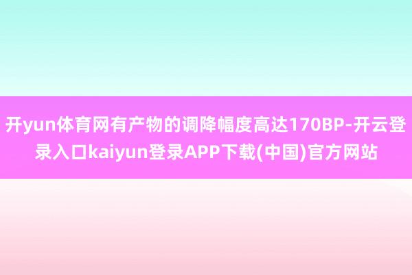 开yun体育网有产物的调降幅度高达170BP-开云登录入口kaiyun登录APP下载(中国)官方网站