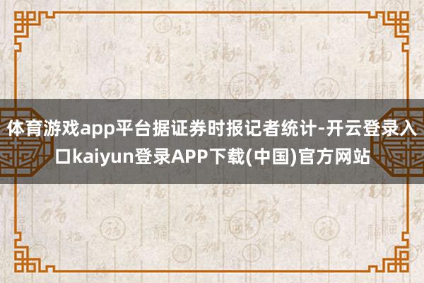 体育游戏app平台　　据证券时报记者统计-开云登录入口kaiyun登录APP下载(中国)官方网站